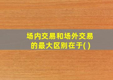 场内交易和场外交易的最大区别在于( )